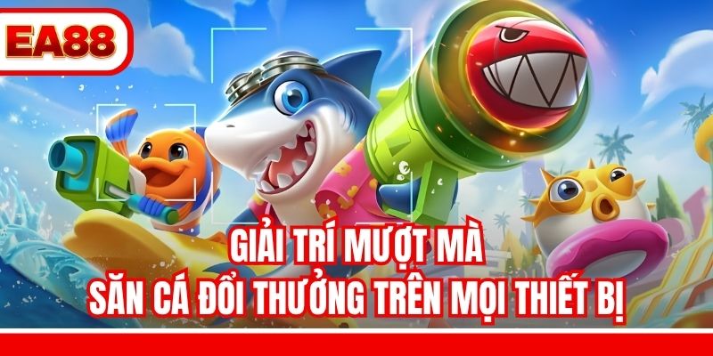 Giải trí mượt mà, săn cá đổi thưởng trên mọi thiết bị